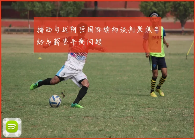 梅西与迈阿密国际续约谈判聚焦年龄与薪资平衡问题