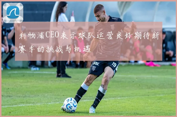 利物浦CEO表示球队运营良好期待新赛季的挑战与机遇