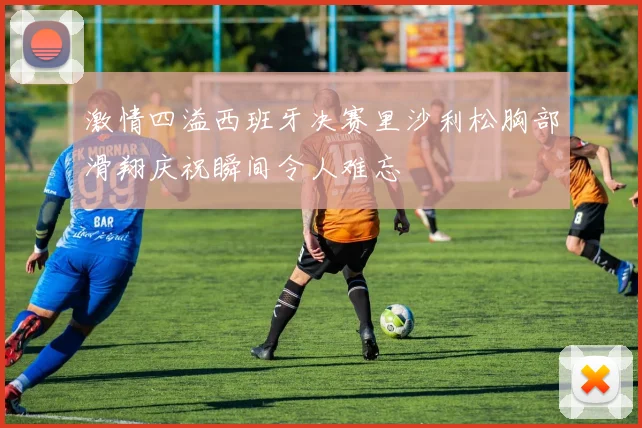 激情四溢西班牙决赛里沙利松胸部滑翔庆祝瞬间令人难忘