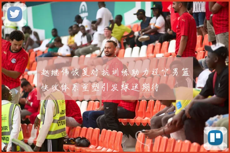 赵继伟恢复对抗训练助力辽宁男篮快攻体系重塑引发球迷期待